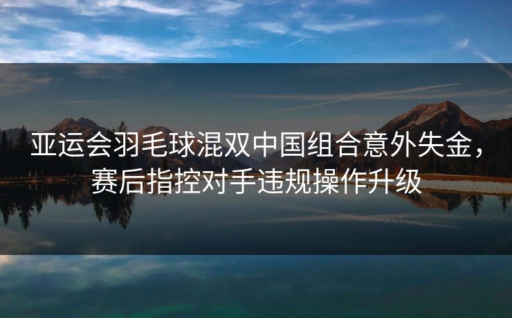 亚运会羽毛球混双中国组合意外失金,赛后指控对手违规操作升级 亚运会羽毛球混双中国组合意外失金,赛后指控对手违规操作升级